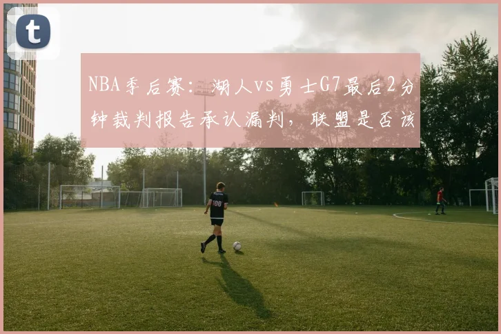 NBA季后赛:湖人vs勇士G7最后2分钟裁判报告承认漏判,联盟是否该改革挑战规则?