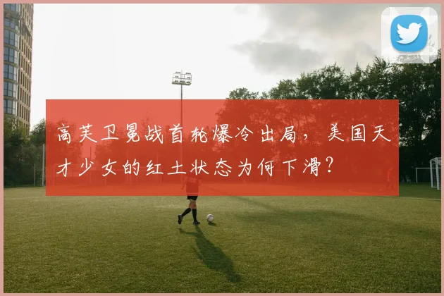 高芙卫冕战首轮爆冷出局,美国天才少女的红土状态为何下滑?