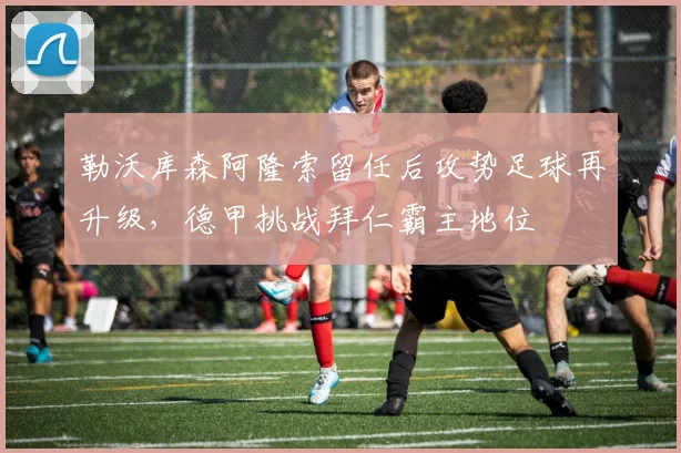 勒沃库森阿隆索留任后攻势足球再升级,德甲挑战拜仁霸主地位
