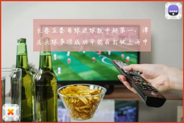 长春亚泰角球进球数中超第一,谭龙头球争顶成功率能否打破上海申花密集防守?
