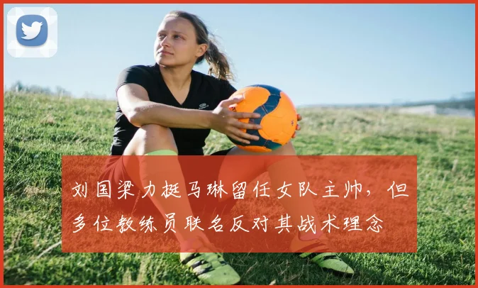 刘国梁力挺马琳留任女队主帅，但多位教练员联名反对其战术理念
