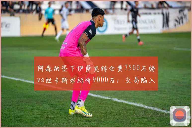 阿森纳签下伊萨克转会费7500万镑vs纽卡斯尔标价9000万，交易陷入僵局