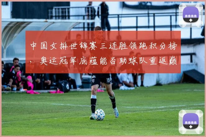 中国女排世锦赛三连胜领跑积分榜，奥运冠军底蕴能否助球队重返巅峰？