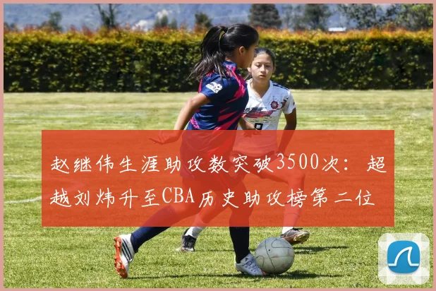 赵继伟生涯助攻数突破3500次：超越刘炜升至CBA历史助攻榜第二位